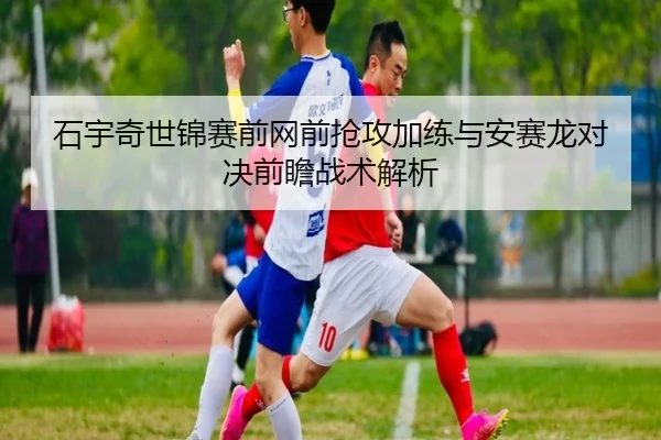 石宇奇世锦赛前网前抢攻加练与安赛龙对决前瞻战术解析